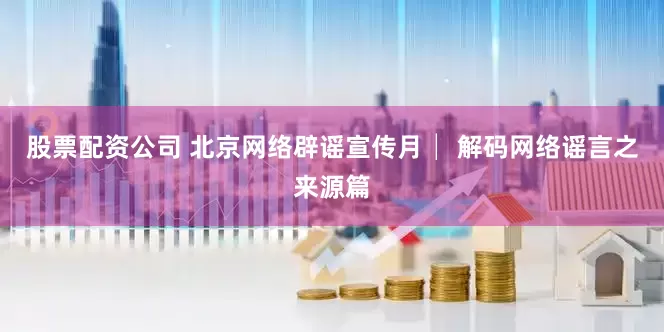 股票配资公司 北京网络辟谣宣传月│ 解码网络谣言之来源篇