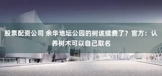 股票配资公司 余华地坛公园的树该续费了？官方：认养树木可以自己取名