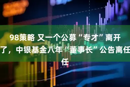 98策略 又一个公募“专才”离开了，中银基金八年“董事长”公告离任
