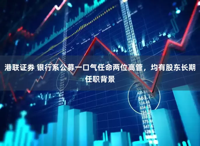 港联证券 银行系公募一口气任命两位高管，均有股东长期任职背景