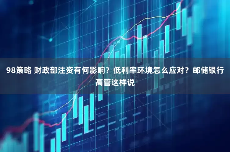 98策略 财政部注资有何影响？低利率环境怎么应对？邮储银行高管这样说