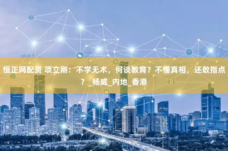 恒正网配资 项立刚：不学无术，何谈教育？不懂真相，还敢指点？_杨威_内地_香港
