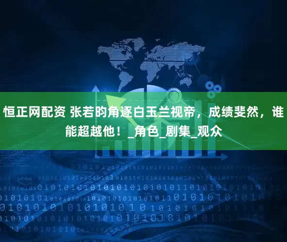 恒正网配资 张若昀角逐白玉兰视帝，成绩斐然，谁能超越他！_角色_剧集_观众