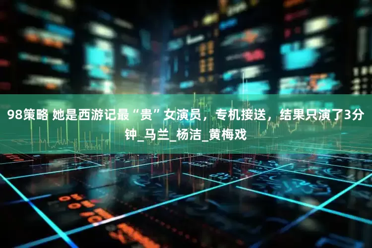 98策略 她是西游记最“贵”女演员，专机接送，结果只演了3分钟_马兰_杨洁_黄梅戏