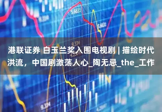 港联证券 白玉兰奖入围电视剧 | 描绘时代洪流，中国剧激荡人心_陶无忌_the_工作