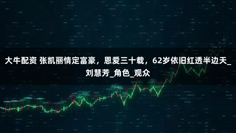 大牛配资 张凯丽情定富豪，恩爱三十载，62岁依旧红透半边天_刘慧芳_角色_观众