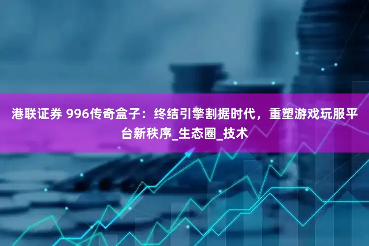 港联证券 996传奇盒子：终结引擎割据时代，重塑游戏玩服平台新秩序_生态圈_技术