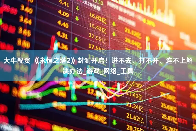 大牛配资 《永恒之塔2》封测开启！进不去、打不开、连不上解决办法_游戏_网络_工具