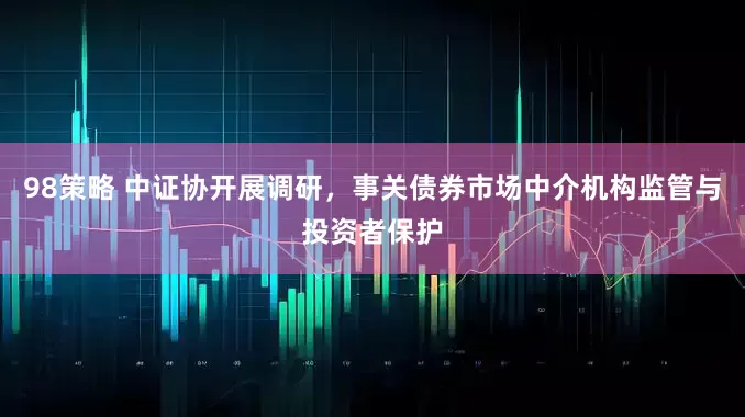 98策略 中证协开展调研，事关债券市场中介机构监管与投资者保护