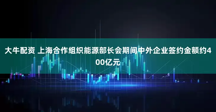 大牛配资 上海合作组织能源部长会期间中外企业签约金额约400亿元
