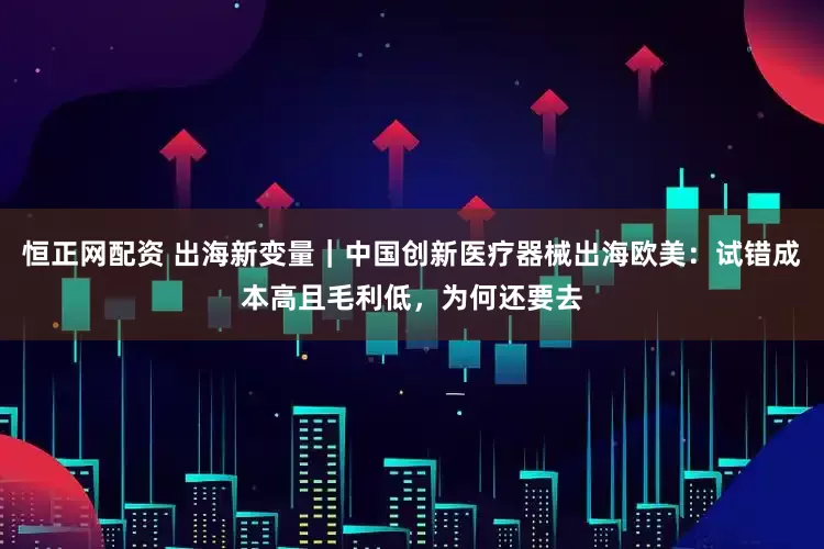 恒正网配资 出海新变量｜中国创新医疗器械出海欧美：试错成本高且毛利低，为何还要去