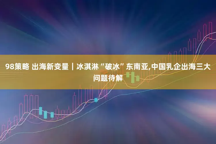 98策略 出海新变量｜冰淇淋“破冰”东南亚,中国乳企出海三大问题待解