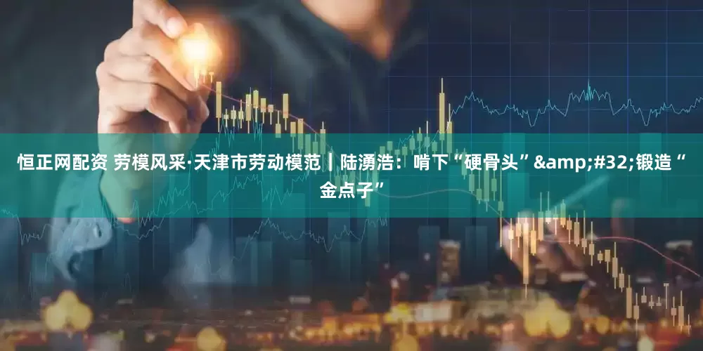 恒正网配资 劳模风采·天津市劳动模范｜陆湧浩：啃下“硬骨头”&#32;锻造“金点子”