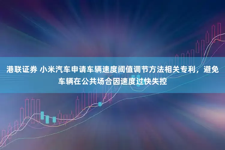 港联证券 小米汽车申请车辆速度阈值调节方法相关专利，避免车辆在公共场合因速度过快失控