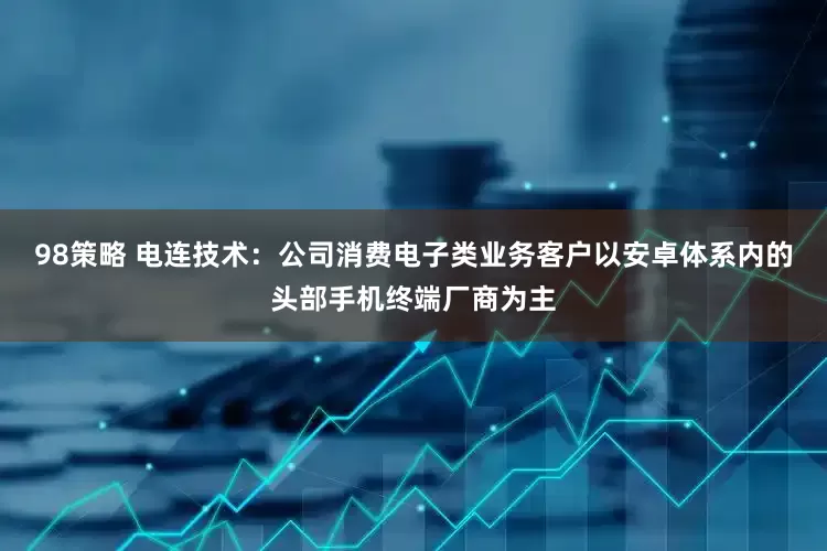 98策略 电连技术：公司消费电子类业务客户以安卓体系内的头部手机终端厂商为主