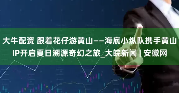 大牛配资 跟着花仔游黄山——海底小纵队携手黄山IP开启夏日溯源奇幻之旅_大皖新闻 | 安徽网