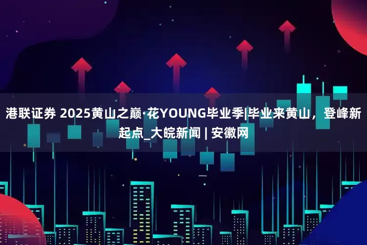 港联证券 2025黄山之巅·花YOUNG毕业季|毕业来黄山，登峰新起点_大皖新闻 | 安徽网