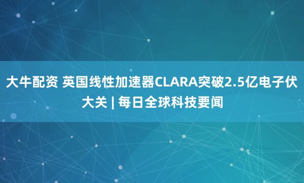 大牛配资 英国线性加速器CLARA突破2.5亿电子伏大关 | 每日全球科技要闻