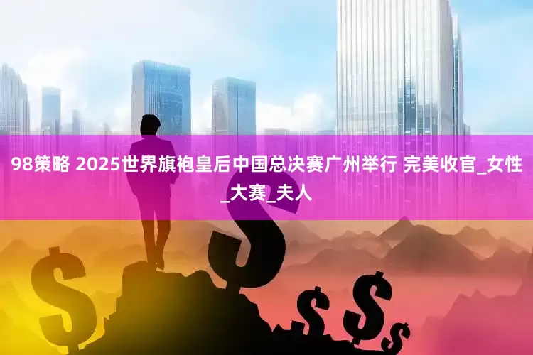 98策略 2025世界旗袍皇后中国总决赛广州举行 完美收官_女性_大赛_夫人