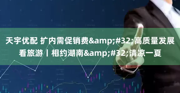 天宇优配 扩内需促销费&#32;高质量发展看旅游丨相约湖南&#32;清凉一夏