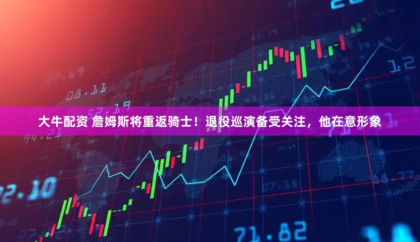 大牛配资 詹姆斯将重返骑士！退役巡演备受关注，他在意形象