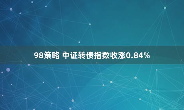 98策略 中证转债指数收涨0.84%
