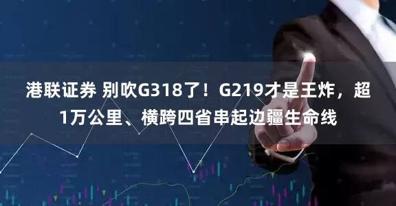 港联证券 别吹G318了！G219才是王炸，超1万公里、横跨四省串起边疆生命线