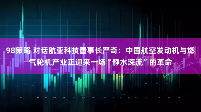 98策略 对话航亚科技董事长严奇：中国航空发动机与燃气轮机产业正迎来一场“静水深流”的革命